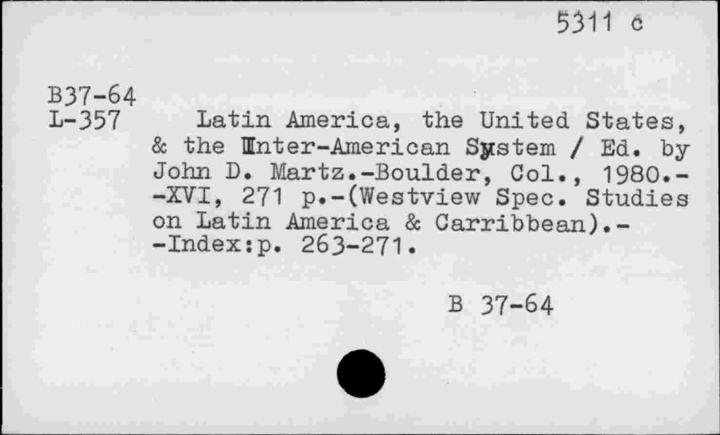 ﻿5311 6
B37-64
L-357 Latin America, the United States, & the Unter-American System / Ed. by John D. Martz.-Boulder, Col., 1980.--XVI, 271 p.-(Westview Spec. Studies on Latin America & Carribbean).--Indexsp. 263-271.
B 37-64